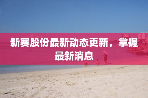 新賽股份最新動態更新，掌握最新消息