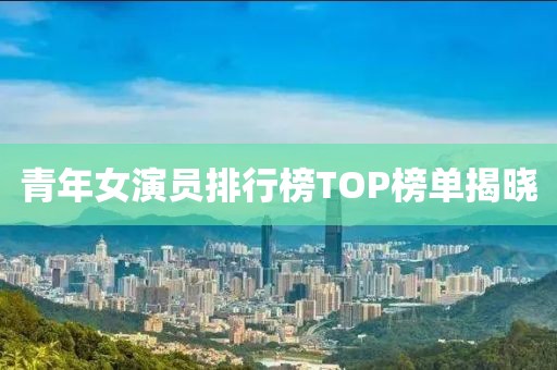 青年女演員排行榜TOP榜單揭曉