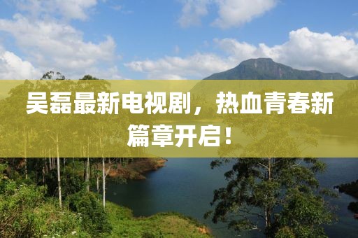 吳磊最新電視劇，熱血青春新篇章開啟！