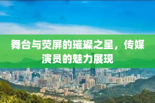 舞臺與熒屏的璀璨之星，傳媒演員的魅力展現