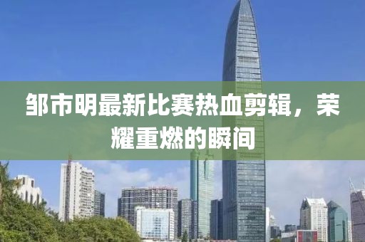 鄒市明最新比賽熱血剪輯，榮耀重燃的瞬間