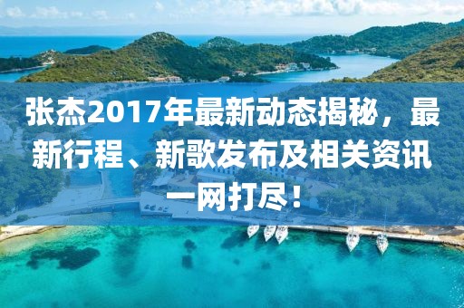 張杰2017年最新動態揭秘，最新行程、新歌發布及相關資訊一網打盡！