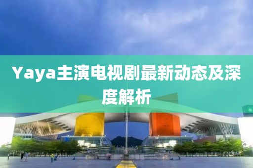 Yaya主演電視劇最新動態及深度解析