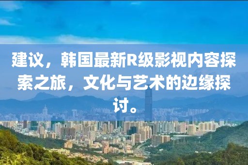 建議，韓國最新R級影視內容探索之旅，文化與藝術的邊緣探討。