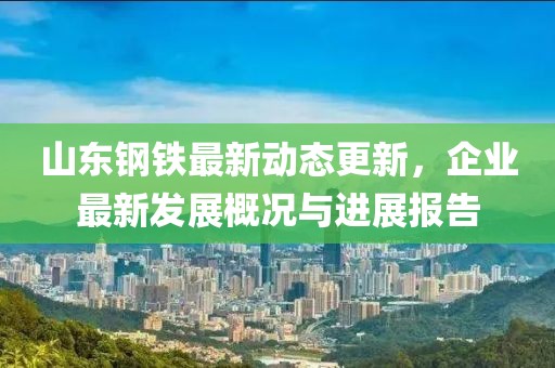 山東鋼鐵最新動態更新，企業最新發展概況與進展報告