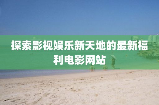 探索影視娛樂新天地的最新福利電影網站