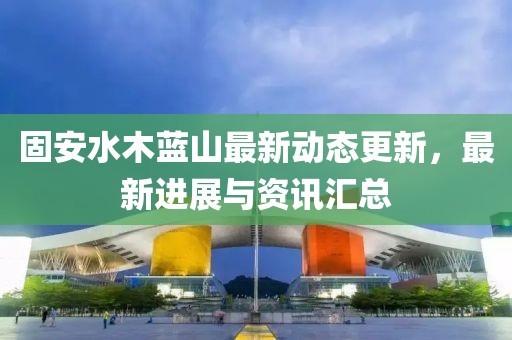 固安水木藍山最新動態更新，最新進展與資訊匯總