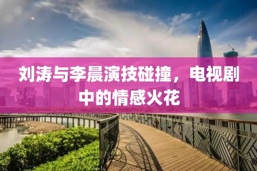 劉濤與李晨演技碰撞，電視劇中的情感火花