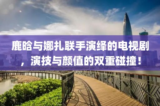 鹿晗與娜扎聯手演繹的電視劇，演技與顏值的雙重碰撞！