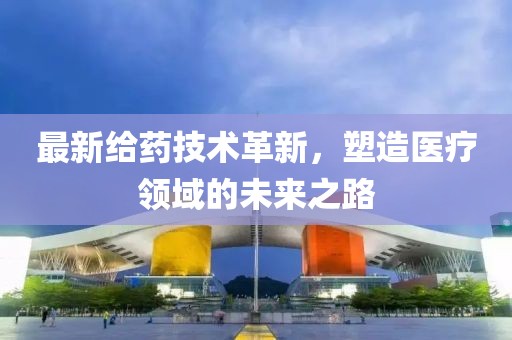 最新給藥技術革新，塑造醫療領域的未來之路