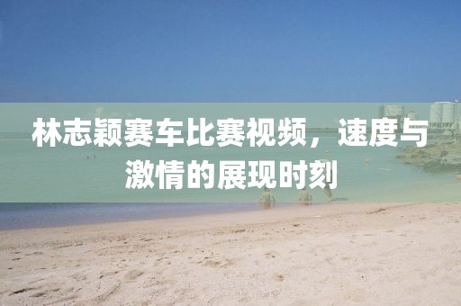 林志穎賽車比賽視頻，速度與激情的展現時刻