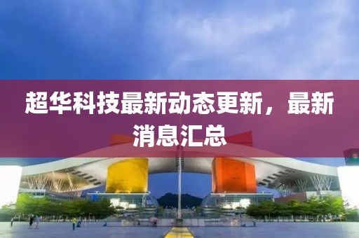 超華科技最新動態更新，最新消息匯總