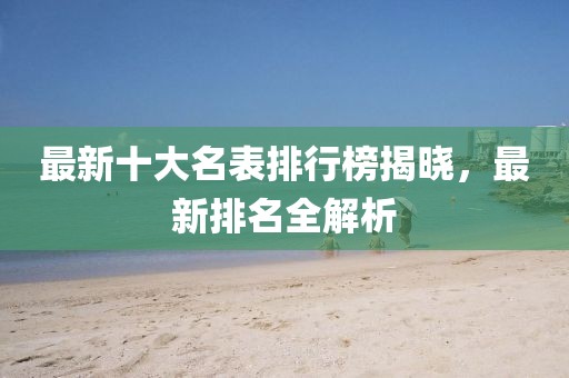 最新十大名表排行榜揭曉，最新排名全解析
