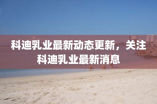科迪乳業最新動態更新，關注科迪乳業最新消息