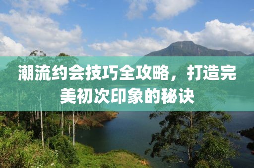 潮流約會技巧全攻略，打造完美初次印象的秘訣