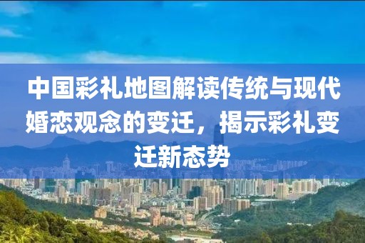 中國彩禮地圖解讀傳統與現代婚戀觀念的變遷，揭示彩禮變遷新態勢
