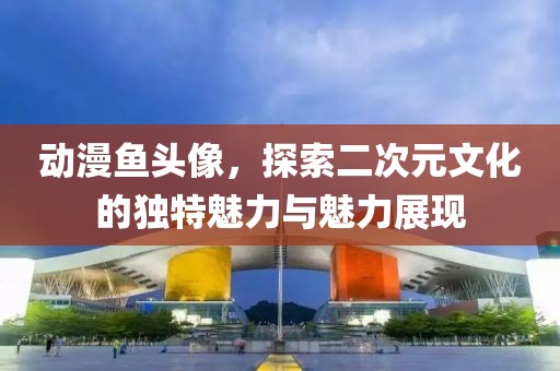 動漫魚頭像，探索二次元文化的獨特魅力與魅力展現