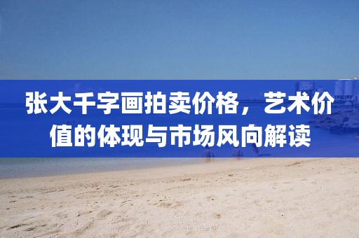 張大千字畫拍賣價格，藝術價值的體現與市場風向解讀