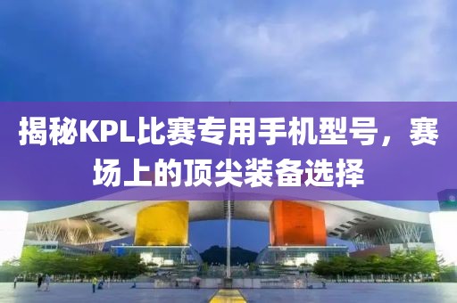 揭秘KPL比賽專用手機型號，賽場上的頂尖裝備選擇