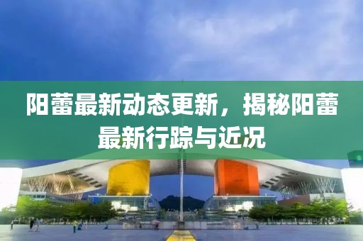 陽蕾最新動態更新，揭秘陽蕾最新行蹤與近況