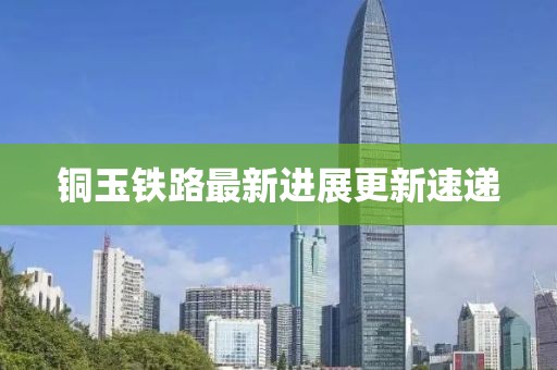 銅玉鐵路最新進展更新速遞