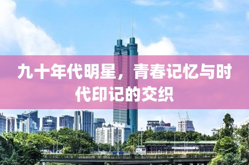 九十年代明星，青春記憶與時代印記的交織