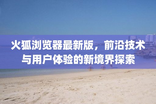 火狐瀏覽器最新版，前沿技術與用戶體驗的新境界探索