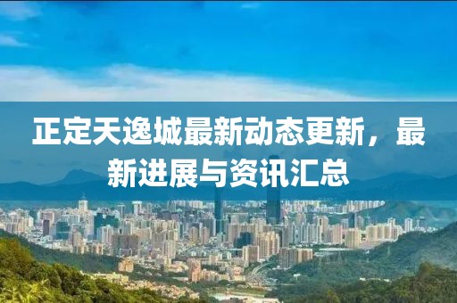 正定天逸城最新動態更新，最新進展與資訊匯總