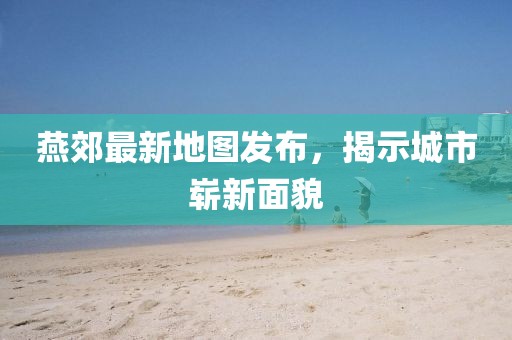 燕郊最新地圖發布，揭示城市嶄新面貌