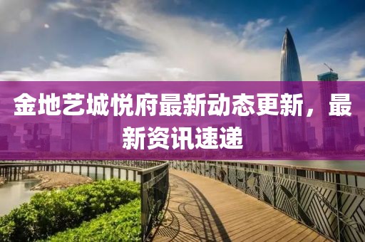 金地藝城悅府最新動態更新，最新資訊速遞