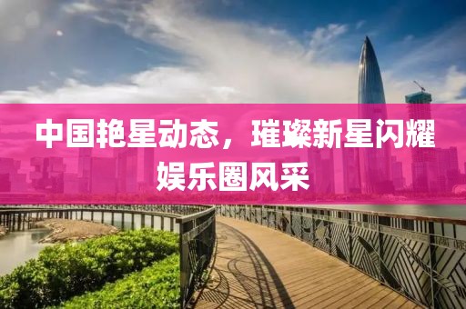 中國艷星動態，璀璨新星閃耀娛樂圈風采