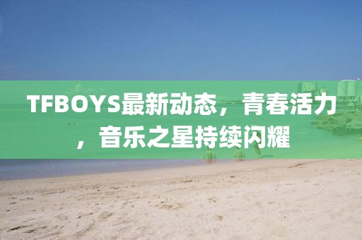 TFBOYS最新動態，青春活力，音樂之星持續閃耀