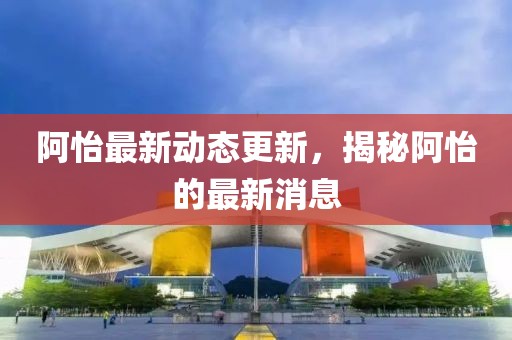 阿怡最新動態更新，揭秘阿怡的最新消息
