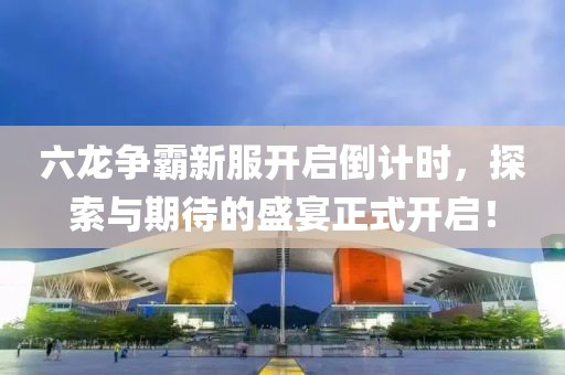 六龍爭霸新服開啟倒計時，探索與期待的盛宴正式開啟！
