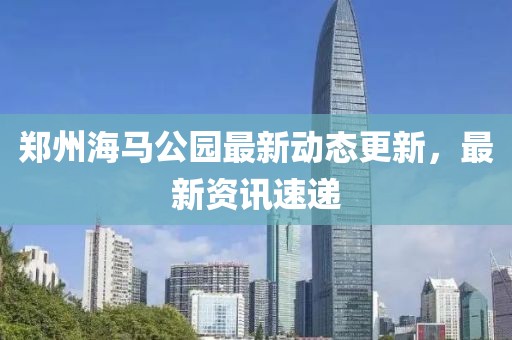 鄭州海馬公園最新動態更新，最新資訊速遞