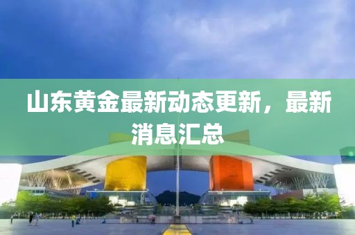 山東黃金最新動態更新，最新消息匯總