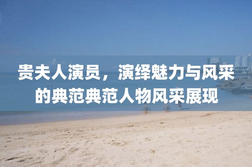 貴夫人演員，演繹魅力與風采的典范典范人物風采展現