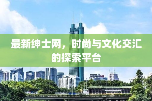 最新紳士網，時尚與文化交匯的探索平臺