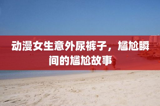 動漫女生意外尿褲子，尷尬瞬間的尷尬故事
