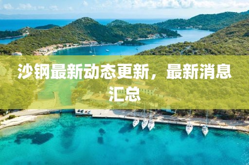 沙鋼最新動態更新，最新消息匯總