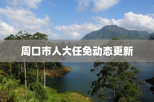 周口市人大任免動態更新