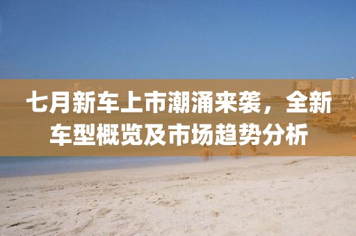 七月新車上市潮涌來襲，全新車型概覽及市場趨勢分析