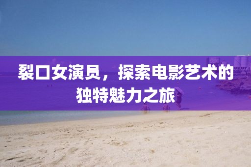 裂口女演員，探索電影藝術的獨特魅力之旅