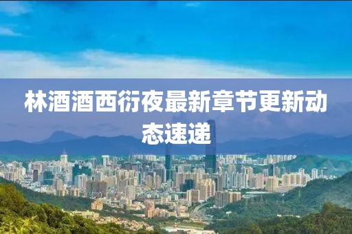林酒酒西衍夜最新章節更新動態速遞