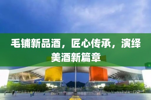 毛鋪新品酒，匠心傳承，演繹美酒新篇章