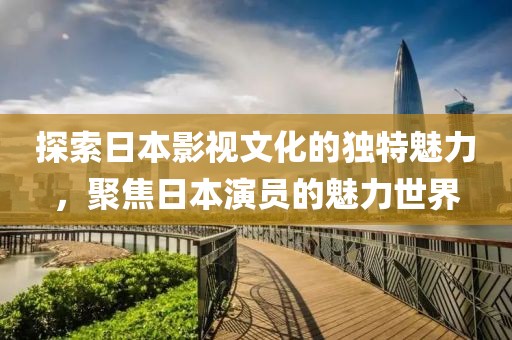 探索日本影視文化的獨特魅力，聚焦日本演員的魅力世界