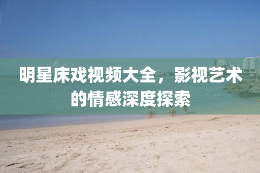 明星床戲視頻大全，影視藝術的情感深度探索