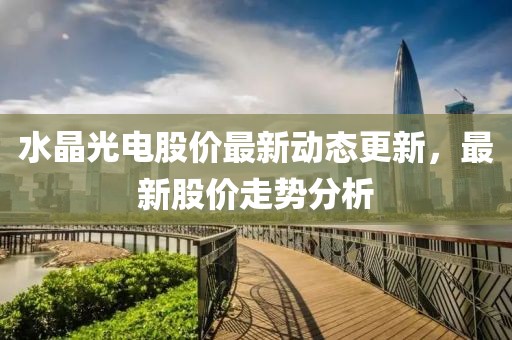 水晶光電股價最新動態更新，最新股價走勢分析