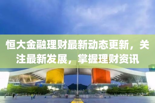 恒大金融理財最新動態更新，關注最新發展，掌握理財資訊