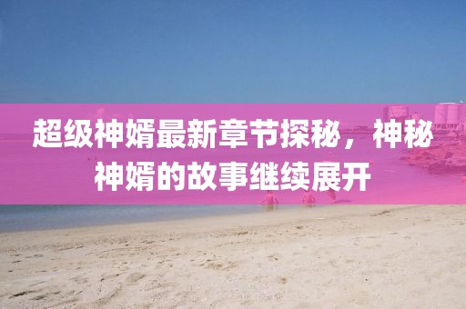 超級神婿最新章節探秘，神秘神婿的故事繼續展開